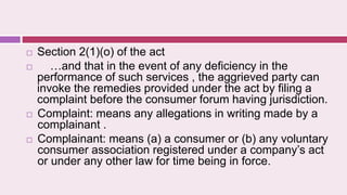  Section 2(1)(o) of the act
 …and that in the event of any deficiency in the
performance of such services , the aggrieved party can
invoke the remedies provided under the act by filing a
complaint before the consumer forum having jurisdiction.
 Complaint: means any allegations in writing made by a
complainant .
 Complainant: means (a) a consumer or (b) any voluntary
consumer association registered under a company’s act
or under any other law for time being in force.
 