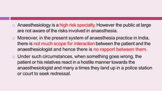  Anaesthesiology is a high risk specialty. However the public at large
are not aware of the risks involved in anaesthesia.
 Moreover, in the present system of anaesthesia practice in India,
there is not much scope for interaction between the patient and the
anaesthesiologist and hence there is no rapport between them.
 Under such circumstances, when something goes wrong, the
patient or his relatives react in a hostile manner towards the
anaesthesiologist and many a times they land up in a police station
or court to seek redressal.
 