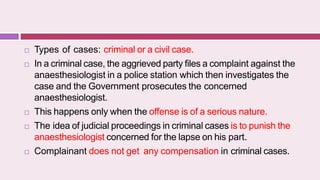  Types of cases: criminal or a civil case.
 In a criminal case, the aggrieved party files a complaint against the
anaesthesiologist in a police station which then investigates the
case and the Government prosecutes the concerned
anaesthesiologist.
 This happens only when the offense is of a serious nature.
 The idea of judicial proceedings in criminal cases is to punish the
anaesthesiologist concerned for the lapse on his part.
 Complainant does not get any compensation in criminal cases.
 
