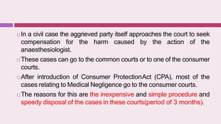  In a civil case the aggrieved party itself approaches the court to seek
compensation for the harm caused by the action of the
anaesthesiologist.
 These cases can go to the common courts or to one of the consumer
courts.
 After introduction of Consumer ProtectionAct (CPA), most of the
cases relating to Medical Negligence go to the consumer courts.
 The reasons for this are the inexpensive and simple procedure and
speedy disposal of the cases in these courts(period of 3 months).
 