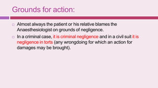 Grounds for action:
 Almost always the patient or his relative blames the
Anaesthesiologist on grounds of negligence.
 In a criminal case, it is criminal negligence and in a civil suit it is
negligence in torts (any wrongdoing for which an action for
damages may be brought).
 