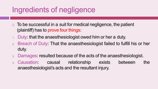 Ingredients of negligence
 To be successful in a suit for medical negligence, the patient
(plaintiff) has to prove four things:
1. Duty: that the anaesthesiologist owed him or her a duty.
2. Breach of Duty: That the anaesthesiologist failed to fulfill his or her
duty.
3. Damages: resulted because of the acts of the anaesthesiologist.
4. Causation: causal relationship exists between the
anaesthesiologist’s acts and the resultant injury.
 
