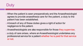 Duty
 When the patient is seen preoperatively and the Anaesthesiologist
agrees to provide anaesthesia care for the patient, a duty to the
patient has been established.
 Abreach of any of these duties gives a right of action for
negligence to the patient.
 Anaesthesiologists are also responsible for those they supervise.
 a duty of care arises, where anAnaesthesiologist undertakes any
professional service for a patient whether he is paid for that service
or not.
 