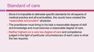 Standard of care
 Since it is imposible to delineate specific standards for all aspects of
medical practice and all eventualities, the courts have created the
“reasonable and prudent” physician.
 The practitioner must bring to his task a reasonable degree of skill
and knowledge and must exercise a reasonable degree of care.
 Neither highest nor a very low degree of care and competence
judged in the light of particular circumstances of each case is what
the law requires.
 