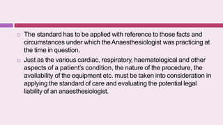  The standard has to be applied with reference to those facts and
circumstances under which theAnaesthesiologist was practicing at
the time in question.
 Just as the various cardiac, respiratory, haematological and other
aspects of a patient’s condition, the nature of the procedure, the
availability of the equipment etc. must be taken into consideration in
applying the standard of care and evaluating the potential legal
liability of an anaesthesiologist.
 
