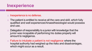 Inexperience
 Inexperience is no defense.
 The patient is entitled to receive all the care and skill, which fully
qualified and well experiencedAnaesthesiologist would possess
and use.
 Delegation of responsibility to a junior with knowledge that the
junior was incapable of performing his duties properly will
amount to negligence.
 Failure to intubate a patient is not negligence where the
hospital authority had weighed up the risks and disadvantages,
which might occur as a result.
 