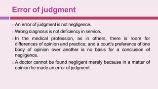Error of judgment
 An error of judgment is not negligence.
 Wrong diagnosis is not deficiency in service.
 In the medical profession, as in others, there is room for
differences of opinion and practice; and a court’s preference of one
body of opinion over another is no basis for a conclusion of
negligence.
 A doctor cannot be found negligent merely because in a matter of
opinion he made an error of judgment.
 
