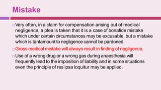 Mistake
 Very often, in a claim for compensation arising out of medical
negligence, a plea is taken that it is a case of bonafide mistake
which under certain circumstances may be excusable, but a mistake
which is tantamount to negligence cannot be pardoned.
 Gross medical mistake will always result in finding of negligence.
 Use of a wrong drug or a wrong gas during anaesthesia will
frequently lead to the imposition of liability and in some situations
even the principle of res ipsa loquitur may be applied.
 