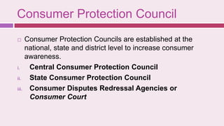 Consumer Protection Council
 Consumer Protection Councils are established at the
national, state and district level to increase consumer
awareness.
i. Central Consumer Protection Council
ii. State Consumer Protection Council
iii. Consumer Disputes Redressal Agencies or
Consumer Court
 