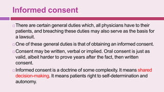 Informed consent
 There are certain general duties which, all physicians have to their
patients, and breaching these duties may also serve as the basis for
a lawsuit.
 One of these general duties is that of obtaining an informed consent.
 Consent may be written, verbal or implied. Oral consent is just as
valid, albeit harder to prove years after the fact, then written
consent.
 Informed consent is a doctrine of some complexity. It means shared
decision-making. It means patients right to self-determination and
autonomy.
 