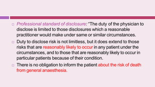  Professional standard of disclosure: “The duty of the physician to
disclose is limited to those disclosures which a reasonable
practitioner would make under same or similar circumstances.
 Duty to disclose risk is not limitless, but it does extend to those
risks that are reasonably likely to occur in any patient under the
circumstances, and to those that are reasonably likely to occur in
particular patients because of their condition.
 There is no obligation to inform the patient about the risk of death
from general anaesthesia.
 