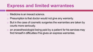 Express and limited warrantees
 Medicine is an inexact science.
 Presumption is that doctor would not give any warranty.
 But in the case of cosmetic surgeries the warranties are taken by
courts more seriously.
 an anaesthesiologist being paid by a patient for his services may
find himself in difficulties if he gives an express warrantee.
 