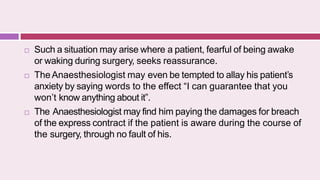  Such a situation may arise where a patient, fearful of being awake
or waking during surgery, seeks reassurance.
 TheAnaesthesiologist may even be tempted to allay his patient’s
anxiety by saying words to the effect “I can guarantee that you
won’t know anything about it”.
 The Anaesthesiologist may find him paying the damages for breach
of the express contract if the patient is aware during the course of
the surgery, through no fault of his.
 