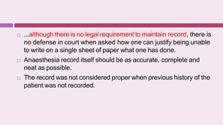  ...although there is no legal requirement to maintain record, there is
no defense in court when asked how one can justify being unable
to write on a single sheet of paper what one has done.
 Anaesthesia record itself should be as accurate, complete and
neat as possible.
 The record was not considered proper when previous history of the
patient was not recorded.
 