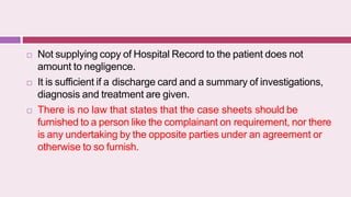  Not supplying copy of Hospital Record to the patient does not
amount to negligence.
 It is sufficient if a discharge card and a summary of investigations,
diagnosis and treatment are given.
 There is no law that states that the case sheets should be
furnished to a person like the complainant on requirement, nor there
is any undertaking by the opposite parties under an agreement or
otherwise to so furnish.
 