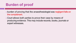 Burden of proof
 burden of proving that the anaesthesiologist was negligent falls on
the complainant.
 Court allows both parties to prove their case by means of
producing evidence. This may include records, books, journals or
expert witnesses.
 