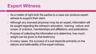 Expert Witness
 As a matter of right both the parties to a case can produce expert
witness to support their claim.
 Although any licensed physician may be an expert, information will
be sought regarding the witness’s education, training, nature and
scope of practice, memberships and affiliations, and publications.
 Purpose of collecting this information is to determine, how much
weight can be given to that testimony.
 In many cases, the success of a suit depends primarily on the
stature and believability of the expert witness.
 