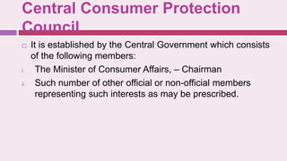 Central Consumer Protection
Council
 It is established by the Central Government which consists
of the following members:
i. The Minister of Consumer Affairs, – Chairman
ii. Such number of other official or non-official members
representing such interests as may be prescribed.
 