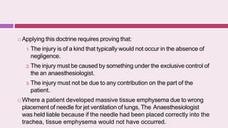  Applying this doctrine requires proving that:
1. The injury is of a kind that typically would not occur in the absence of
negligence.
2. The injury must be caused by something under the exclusive control of
the an anaesthesiologist.
3. The injury must not be due to any contribution on the part of the
patient.
 Where a patient developed massive tissue emphysema due to wrong
placement of needle for jet ventilation of lungs, The Anaesthesiologist
was held liable because if the needle had been placed correctly into the
trachea, tissue emphysema would not have occurred.
 