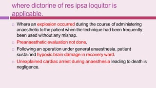 where dictorine of res ipsa loquitor is
applicable.
 Where an explosion occurred during the course of administering
anaesthetic to the patient when the technique had been frequently
been used without any mishap.
 Preanaesthetic evaluation not done.
 Following an operation under general anaesthesia, patient
sustained hypoxic brain damage in recovery ward.
 Unexplained cardiac arrest during anaesthesia leading to death is
negligence.
 