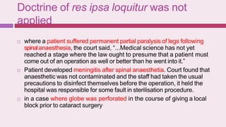 Doctrine of res ipsa loquitur was not
applied
 where a patient suffered permanent partial paralysis of legs following
spinalanaesthesia, the court said, “...Medical science has not yet
reached a stage where the law ought to presume that a patient must
come out of an operation as well or better than he went into it.”
 Patient developed meningitis after spinal anaesthetia. Court found that
anaesthetic was not contaminated and the staff had taken the usual
precautions to disinfect themselves before the operation, it held the
hospital was responsible for some fault in sterilisation procedure.
 in a case where globe was perforated in the course of giving a local
block prior to cataract surgery.
 