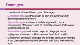 Damages
 Law allows for three different types of damages.
 General damages are those such as pain and suffering which
directly result from the injury.
 Special damages are those actual damages which are a
consequence of the injury, such as medical expenses, lost income,
funeral expenses etc.
 Punitive damages are intended to punish the physician for
negligence, which was reckless, wanton, fraudulent, or wilful.
 Occasionally exemplary damages are awarded to make an example
of the case to prevent any other physician from doing the same thing
again.
 