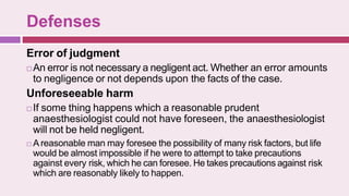 Defenses
Error of judgment
 An error is not necessary a negligent act. Whether an error amounts
to negligence or not depends upon the facts of the case.
Unforeseeable harm
 If some thing happens which a reasonable prudent
anaesthesiologist could not have foreseen, the anaesthesiologist
will not be held negligent.
 Areasonable man may foresee the possibility of many risk factors, but life
would be almost impossible if he were to attempt to take precautions
against every risk, which he can foresee. He takes precautions against risk
which are reasonably likely to happen.
 