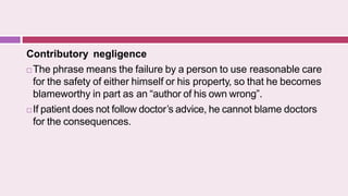Contributory negligence
 The phrase means the failure by a person to use reasonable care
for the safety of either himself or his property, so that he becomes
blameworthy in part as an “author of his own wrong”.
 If patient does not follow doctor’s advice, he cannot blame doctors
for the consequences.
 