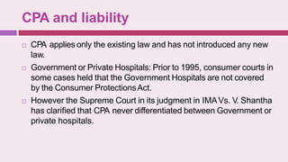 CPA and liability
 CPA applies only the existing law and has not introduced any new
law.
 Government or Private Hospitals: Prior to 1995, consumer courts in
some cases held that the Government Hospitals are not covered
by the Consumer ProtectionsAct.
 However the Supreme Court in its judgment in IMAVs. V. Shantha
has clarified that CPA never differentiated between Government or
private hospitals.
 