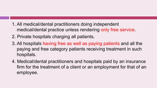 1. All medical/dental practitioners doing independent
medical/dental practice unless rendering only free service.
2. Private hospitals charging all patients.
3. All hospitals having free as well as paying patients and all the
paying and free category patients receiving treatment in such
hospitals.
4. Medical/dental practitioners and hospitals paid by an insurance
firm for the treatment of a client or an employment for that of an
employee.
 