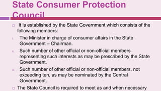 State Consumer Protection
Council
 It is established by the State Government which consists of the
following members:
i. The Minister in charge of consumer affairs in the State
Government – Chairman.
ii. Such number of other official or non-official members
representing such interests as may be prescribed by the State
Government.
iii. Such number of other official or non-official members, not
exceeding ten, as may be nominated by the Central
Government.
 The State Council is required to meet as and when necessary
 