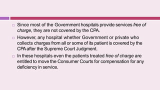 Since most of the Government hospitals provide services free of
charge, they are not covered by the CPA.
 However, any hospital whether Government or private who
collects charges from all or some of its patient is covered by the
CPAafter the Supreme Court Judgment.
 In these hospitals even the patients treated free of charge are
entitled to move the Consumer Courts for compensation for any
deficiency in service.
 