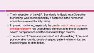  The introduction of theASA“Standards for Basic Intra-Operative
Monitoring” was accompanied by a decrease in the number of
anaesthesia related liability claims.
 Improved monitoring, especially the greater use of pulse oxymetry
and capnography, has undoubtedly contributed to the decrease in
severe complications and the associated large awards.
 The practice of “defensive medicine” includes making of pre- and
postoperative rounds, developing good patient relationships, and
maintaining up-to-date habits.
 