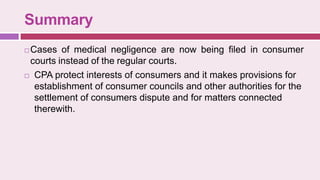 Summary
 Cases of medical negligence are now being filed in consumer
courts instead of the regular courts.
 CPA protect interests of consumers and it makes provisions for
establishment of consumer councils and other authorities for the
settlement of consumers dispute and for matters connected
therewith.
 