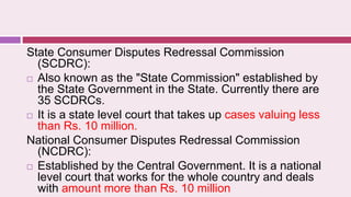 State Consumer Disputes Redressal Commission
(SCDRC):
 Also known as the "State Commission" established by
the State Government in the State. Currently there are
35 SCDRCs.
 It is a state level court that takes up cases valuing less
than Rs. 10 million.
National Consumer Disputes Redressal Commission
(NCDRC):
 Established by the Central Government. It is a national
level court that works for the whole country and deals
with amount more than Rs. 10 million
 