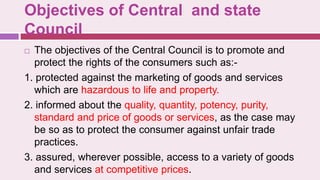Objectives of Central and state
Council
 The objectives of the Central Council is to promote and
protect the rights of the consumers such as:-
1. protected against the marketing of goods and services
which are hazardous to life and property.
2. informed about the quality, quantity, potency, purity,
standard and price of goods or services, as the case may
be so as to protect the consumer against unfair trade
practices.
3. assured, wherever possible, access to a variety of goods
and services at competitive prices.
 