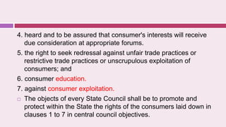 4. heard and to be assured that consumer's interests will receive
due consideration at appropriate forums.
5. the right to seek redressal against unfair trade practices or
restrictive trade practices or unscrupulous exploitation of
consumers; and
6. consumer education.
7. against consumer exploitation.
 The objects of every State Council shall be to promote and
protect within the State the rights of the consumers laid down in
clauses 1 to 7 in central council objectives.
 