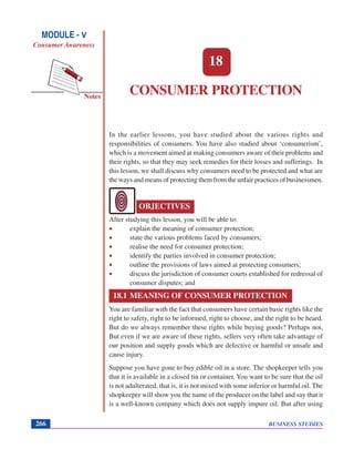 BUSINESS STUDIES266
Notes
CONSUMER PROTECTION
In the earlier lessons, you have studied about the various rights and
responsibilities of consumers. You have also studied about ‘consumerism’,
which is a movement aimed at making consumers aware of their problems and
their rights, so that they may seek remedies for their losses and sufferings. In
this lesson, we shall discuss why consumers need to be protected and what are
the ways and means of protecting them from the unfair practices of businessmen.
After studying this lesson, you will be able to:
• explain the meaning of consumer protection;
• state the various problems faced by consumers;
• realise the need for consumer protection;
• identify the parties involved in consumer protection;
• outline the provisions of laws aimed at protecting consumers;
• discuss the jurisdiction of consumer courts established for redressal of
consumer disputes; and
18.1 MEANING OF CONSUMER PROTECTION
You are familiar with the fact that consumers have certain basic rights like the
right to safety, right to be informed, right to choose, and the right to be heard.
But do we always remember these rights while buying goods? Perhaps not,
But even if we are aware of these rights, sellers very often take advantage of
our position and supply goods which are defective or harmful or unsafe and
cause injury.
Suppose you have gone to buy edible oil in a store. The shopkeeper tells you
that it is available in a closed tin or container. You want to be sure that the oil
is not adulterated, that is, it is not mixed with some inferior or harmful oil. The
shopkeeper will show you the name of the producer on the label and say that it
is a well-known company which does not supply impure oil. But after using
18
OBJECTIVES
MODULE - V
Consumer Awareness
 