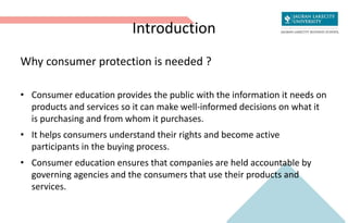 Introduction
Why consumer protection is needed ?
• Consumer education provides the public with the information it needs on
products and services so it can make well-informed decisions on what it
is purchasing and from whom it purchases.
• It helps consumers understand their rights and become active
participants in the buying process.
• Consumer education ensures that companies are held accountable by
governing agencies and the consumers that use their products and
services.
 