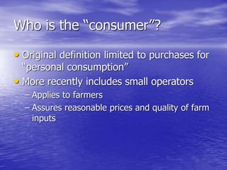 Who is the “consumer”?
• Original definition limited to purchases for
“personal consumption”
• More recently includes small operators
– Applies to farmers
– Assures reasonable prices and quality of farm
inputs
 