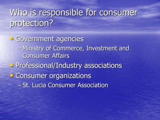 Who is responsible for consumer
protection?
• Government agencies
– Ministry of Commerce, Investment and
Consumer Affairs
• Professional/Industry associations
• Consumer organizations
– St. Lucia Consumer Association
 