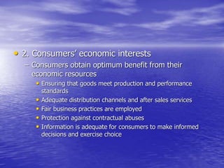 • 2. Consumers’ economic interests
– Consumers obtain optimum benefit from their
economic resources
• Ensuring that goods meet production and performance
standards
• Adequate distribution channels and after sales services
• Fair business practices are employed
• Protection against contractual abuses
• Information is adequate for consumers to make informed
decisions and exercise choice
 