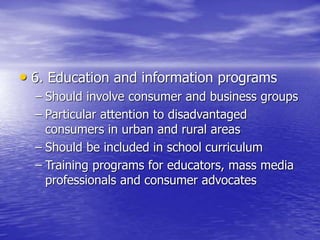 • 6. Education and information programs
– Should involve consumer and business groups
– Particular attention to disadvantaged
consumers in urban and rural areas
– Should be included in school curriculum
– Training programs for educators, mass media
professionals and consumer advocates
 