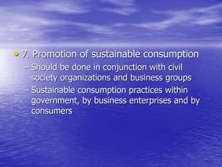• 7. Promotion of sustainable consumption
– Should be done in conjunction with civil
society organizations and business groups
– Sustainable consumption practices within
government, by business enterprises and by
consumers
 