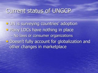 Current status of UNGCP
• UN is surveying countries’ adoption
• Many LDCs have nothing in place
– No laws or consumer organizations
• Doesn’t fully account for globalization and
other changes in marketplace
 