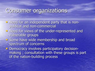 Consumer organizations
• Need for an independent party that is non-
political and non-commercial
• Need for views of the under-represented and
vulnerable groups
• Some have wide membership and broad
spectrum of concerns
• Democracy involves participatory decision-
making ; consultation with these groups is part
of the nation-building process
 