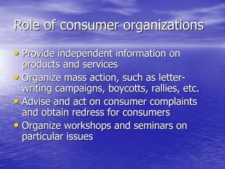 Role of consumer organizations
• Provide independent information on
products and services
• Organize mass action, such as letter-
writing campaigns, boycotts, rallies, etc.
• Advise and act on consumer complaints
and obtain redress for consumers
• Organize workshops and seminars on
particular issues
 