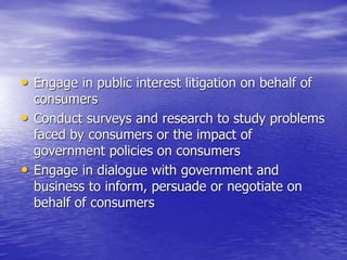 • Engage in public interest litigation on behalf of
consumers
• Conduct surveys and research to study problems
faced by consumers or the impact of
government policies on consumers
• Engage in dialogue with government and
business to inform, persuade or negotiate on
behalf of consumers
 