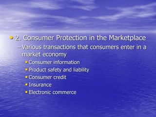 • 2. Consumer Protection in the Marketplace
– Various transactions that consumers enter in a
market economy
• Consumer information
• Product safety and liability
• Consumer credit
• Insurance
• Electronic commerce
 