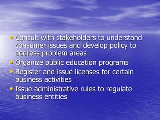 • Consult with stakeholders to understand
consumer issues and develop policy to
address problem areas
• Organize public education programs
• Register and issue licenses for certain
business activities
• Issue administrative rules to regulate
business entities
 